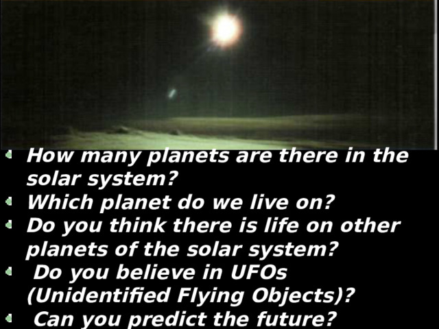 How many planets are there in the solar system? Which planet do we live on? Do you think there is life on other planets of the solar system?  Do you believe in UFOs (Unidentified Flying Objects)?  Can you predict the future? What will our life be like in 50 years? 