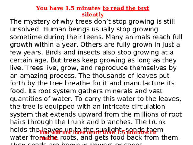 You have 1.5 minutes to read the text silently The mystery of why trees don’t stop growing is still unsolved. Human beings usually stop growing sometime during their teens. Many animals reach full growth within a year. Others are fully grown in just a few years. Birds and insects also stop growing at a certain age. But trees keep growing as long as they live. Trees live, grow, and reproduce themselves by an amazing process. The thousands of leaves put forth by the tree breathe for it and manufacture its food. Its root system gathers minerals and vast quantities of water. To carry this water to the leaves, the tree is equipped with an intricate circulation system that extends upward from the millions of root hairs through the trunk and branches. The trunk holds the leaves up to the sunlight, sends them water from the roots, and gets food back from them. Then seeds are borne in flowers or cones. You will not have more than 1.5 minutes to read it . 