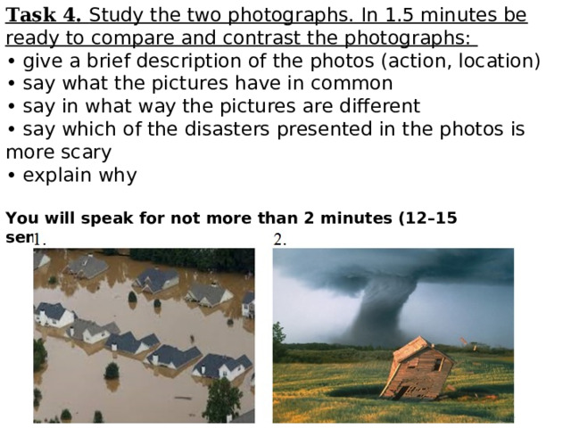 Task 4. Study the two photographs. In 1.5 minutes be ready to compare and contrast the photographs:  • give a brief description of the photos (action, location) • say what the pictures have in common • say in what way the pictures are different • say which of the disasters presented in the photos is more scary • explain why   You will speak for not more than 2 minutes (12–15 sentences). You have to talk continuously.   