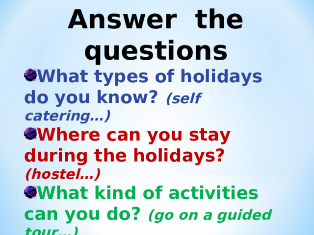 Answer the questions What types of holidays do you know? (self catering…) Where can you stay during the holidays? (hostel…) What kind of activities can you do? (go on a guided tour…) What weather do you prefer when you go on holidays? (boiling hot…)  