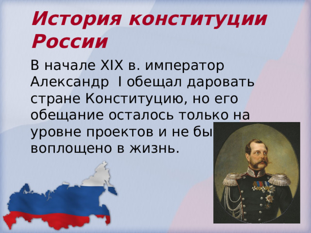 История конституции России В начале Х I Х в. император Александр I обещал даровать стране Конституцию, но его обещание осталось только на уровне проектов и не было воплощено в жизнь. 