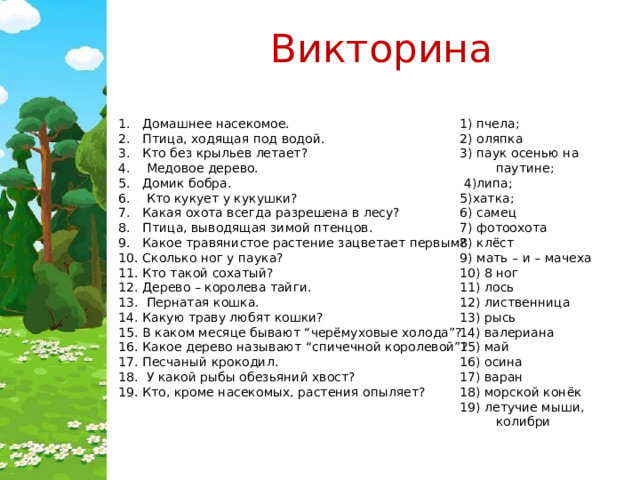 Викторина 1) пчела; 2) оляпка Домашнее насекомое. Птица, ходящая под водой. Кто без крыльев летает?  Медовое дерево. Домик бобра.  Кто кукует у кукушки? Какая охота всегда разрешена в лесу? Птица, выводящая зимой птенцов. Какое травянистое растение зацветает первым? Сколько ног у паука? Кто такой сохатый? Дерево – королева тайги.  Пернатая кошка. Какую траву любят кошки? В каком месяце бывают “черёмуховые холода”? Какое дерево называют “спичечной королевой”? Песчаный крокодил.  У какой рыбы обезьяний хвост? Кто, кроме насекомых, растения опыляет? 3) паук осенью на паутине;  4)липа; 5)хатка; 6) самец 7) фотоохота 8) клёст 9) мать – и – мачеха 10) 8 ног 11) лось 12) лиственница 13) рысь 14) валериана 15) май 16) осина 17) варан 18) морской конёк 19) летучие мыши, колибри 