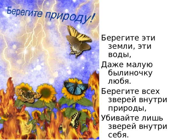 Берегите эти земли, эти воды, Даже малую былиночку любя. Берегите всех зверей внутри природы, Убивайте лишь зверей внутри себя. 