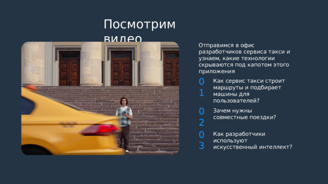 Посмотрим  видео Отправимся  в  офис  разработчиков сервиса  такси  и  узнаем,  какие технологии  скрываются  под  капотом этого  приложения 01 Как  сервис  такси  строит маршруты  и  подбирает  машины для  пользователей? 02 Зачем  нужны  совместные поездки? 03 Как  разработчики  используют искусственный  интеллект? 