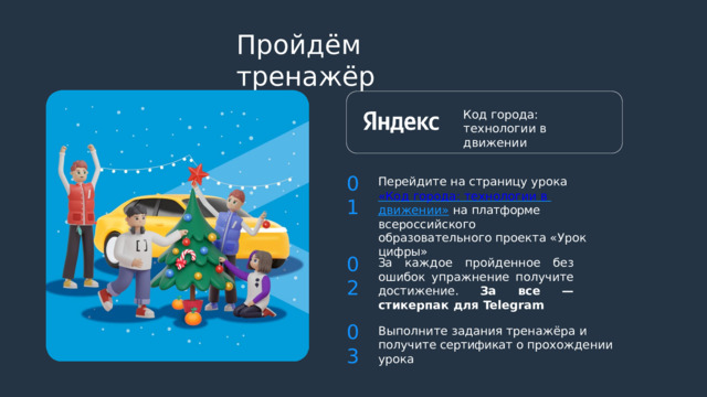 Пройдём  тренажёр Код  города: технологии  в  движении 01 Перейдите  на  страницу  урока «Код  города:  технологии  в  движении»  на  платформе  всероссийского образовательного  проекта  «Урок  цифры» 02 За  каждое  пройденное  без  ошибок упражнение получите  достижение. За  все  —  стикерпак  для  Telegram 03 Выполните  задания  тренажёра  и  получите сертификат  о  прохождении  урока 