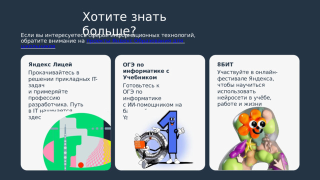 Хотите  знать  больше? Если  вы  интересуетесь  сферой информационных  технологий, обратите  внимание  на  проекты  Яндекс  Образования  для  школьников Яндекс  Лицей 8БИТ Прокачивайтесь  в  решении прикладных  IT- задач Участвуйте  в  онлайн- фестивале  Яндекса,  чтобы научиться  использовать нейросети  в  учёбе,  работе и  жизни и  примеряйте  профессию разработчика.  Путь  в  IT начинается  здесь ОГЭ  по  информатике с  Учебником Готовьтесь  к  ОГЭ по  информатике с  ИИ- помощником  на  базе нейросети  YandexGPT 