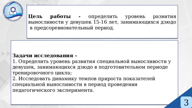 Цель работы - определить уровень развития выносливости у девушек 15-16 лет, занимающихся дзюдо в предсоревновательный период. Задачи исследования – 1. Определить уровень развития специальной выносливости у девушек, занимающихся дзюдо в подготовительном периоде тренировочного цикла; 2. Исследовать динамику темпов прироста показателей специальной выносливости в период проведения педагогического эксперимента. 3 