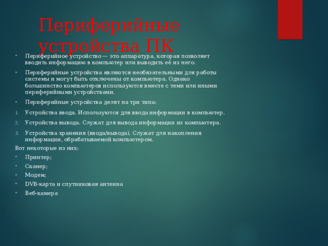 Периферийные устройства ПК Периферийное устройство — это аппаратура, которая позволяет вводить информацию в компьютер или выводить её из него. Периферийные устройства являются необязательными для работы системы и могут быть отключены от компьютера. Однако большинство компьютеров используются вместе с теми или иными периферийными устройствами. Периферийные устройства делят на три типа: Устройства ввода. Используются для ввода информации в компьютер. Устройства вывода. Служат для вывода информации из компьютера. Устройства хранения (ввода/вывода). Служат для накопления информации, обрабатываемой компьютером. Вот некоторые из них: Принтер; Сканер; Модем; DVB-карта и спутниковая антенна Веб-камера 