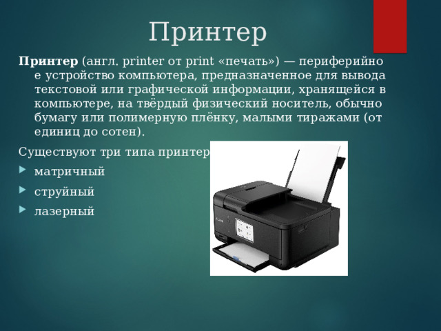Принтер Принтер  (англ. printer от print «печать») — периферийное устройство компьютера, предназначенное для вывода текстовой или графической информации, хранящейся в компьютере, на твёрдый физический носитель, обычно бумагу или полимерную плёнку, малыми тиражами (от единиц до сотен). Существуют три типа принтеров: матричный струйный лазерный 