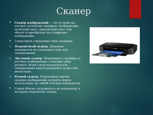 Сканер Сканер изображений  — это устройство, которое оптически сканирует изображения, печатный текст, рукописный текст или объект и преобразует их в цифровое изображение. Существуют следующие типы сканеров: Планшетный сканер . Документ помещается на стеклянное окно для сканирования. Листовой сканер . Перемещает страницу по датчику изображения с помощью ряда роликов. Может использоваться для сканирования одного документа за раз или нескольких. Ручной сканер . Портативная версия сканера изображений, которую можно использовать на любой плоской поверхности. Сканы обычно загружаются на компьютер, к которому подключен сканер. 