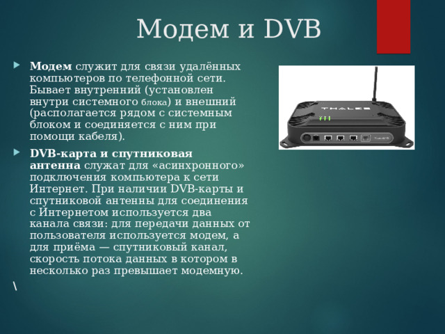 Модем и DVB Модем  служит для связи удалённых компьютеров по телефонной сети. Бывает внутренний (установлен внутри системного блока ) и внешний (располагается рядом с системным блоком и соединяется с ним при помощи кабеля).  DVB-карта и спутниковая антенна  служат для «асинхронного» подключения компьютера к сети Интернет. При наличии DVB-карты и спутниковой антенны для соединения с Интернетом используется два канала связи: для передачи данных от пользователя используется модем, а для приёма — спутниковый канал, скорость потока данных в котором в несколько раз превышает модемную.  \ 