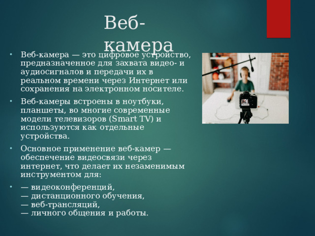 Веб-камера Веб-камера — это цифровое устройство, предназначенное для захвата видео- и аудиосигналов и передачи их в реальном времени через Интернет или сохранения на электронном носителе. Веб-камеры встроены в ноутбуки, планшеты, во многие современные модели телевизоров (Smart TV) и используются как отдельные устройства. Основное применение веб-камер — обеспечение видеосвязи через интернет, что делает их незаменимым инструментом для: — видеоконференций,  — дистанционного обучения,  — веб-трансляций,  — личного общения и работы.  