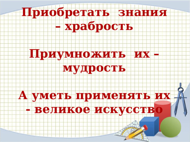 Приобретать  знания – храбрость   Приумножить  их – мудрость   А уметь применять их - великое искусство 