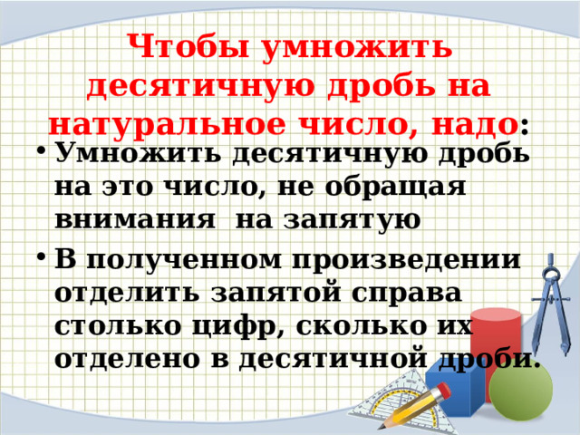 Чтобы умножить десятичную дробь на натуральное число, надо :   Умножить десятичную дробь на это число, не обращая внимания на запятую В полученном произведении отделить запятой справа столько цифр, сколько их отделено в десятичной дроби.  