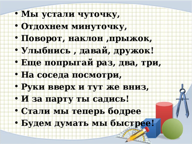 Мы устали чуточку, Отдохнем минуточку, Поворот, наклон ,прыжок, Улыбнись , давай, дружок! Еще попрыгай раз, два, три, На соседа посмотри, Руки вверх и тут же вниз, И за парту ты садись! Стали мы теперь бодрее Будем думать мы быстрее! 