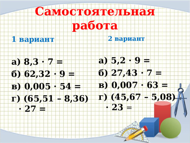 Самостоятельная работа 1 вариант 2 вариант 2 вариант   а) 8,3 · 7 = б) 62,32 · 9 = в) 0,005 · 54 = г) (65,51 – 8,36) · 27 =  а) 5,2 · 9 = б) 27,43 · 7 = в) 0,007 · 63 = г) (45,67 – 5,08) · 23 = 