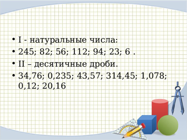 I - натуральные числа: 245; 82; 56; 112; 94; 23; 6 . II – десятичные дроби. 34,76; 0,235; 43,57; 314,45; 1,078; 0,12; 20,16  