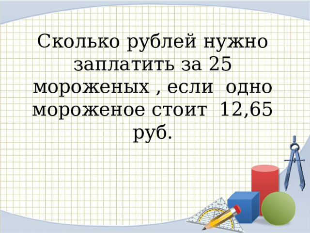 Сколько рублей нужно заплатить за 25 мороженых , если одно мороженое стоит 12,65 руб.   