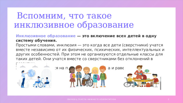  Вспомним, что такое инклюзивное образование Инклюзивное образование — это включение всех детей в одну систему обучения. Простыми словами, инклюзия — это когда все дети (сверстники) учатся вместе независимо от их физических, психических, интеллектуальных и других особенностей. При этом не организуются отдельные классы для таких детей. Они учатся вместе со сверстниками без отклонений в развитии. Эта идея базируется на принципах гуманизма и равенства прав ОБРАЗЕЦ ТЕКСТА НИЖНЕГО КОЛОНТИТУЛА 1 1 