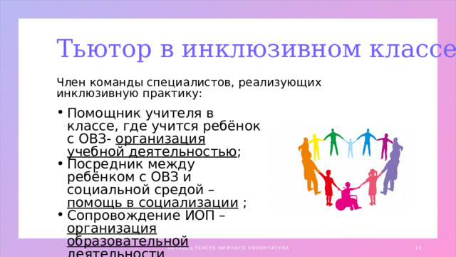 Тьютор в инклюзивном классе Член команды специалистов, реализующих инклюзивную практику: Помощник учителя в классе, где учится ребёнок с ОВЗ- организация учебной деятельностью ; Посредник между ребёнком с ОВЗ и социальной средой – помощь в социализации ; Сопровождение ИОП – организация образовательной деятельности ОБРАЗЕЦ ТЕКСТА НИЖНЕГО КОЛОНТИТУЛА 1 