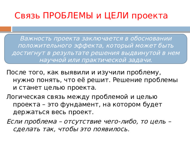 Связь ПРОБЛЕМЫ и ЦЕЛИ проекта Важность проекта заключается в обосновании положительного эффекта, который может быть достигнут в результате решения выдвинутой в нем научной или практической задачи. После того, как выявили и изучили проблему, нужно понять, что её решит. Решение проблемы и станет целью проекта. Логическая связь между проблемой и целью проекта – это фундамент, на котором будет держаться весь проект. Если проблема – отсутствие чего-либо, то цель – сделать так, чтобы это появилось. 