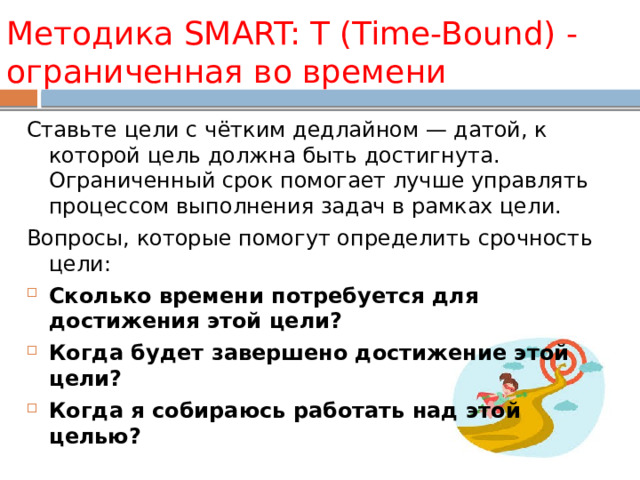 Методика SMART: T (Time-Bound) -ограниченная во времени Ставьте цели с чётким дедлайном — датой, к которой цель должна быть достигнута. Ограниченный срок помогает лучше управлять процессом выполнения задач в рамках цели. Вопросы, которые помогут определить срочность цели: Сколько времени потребуется для достижения этой цели? Когда будет завершено достижение этой цели? Когда я собираюсь работать над этой целью? 