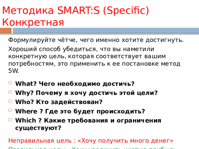 Методика SMART:S (Specific) Конкретная Формулируйте чётче, чего именно хотите достигнуть. Хороший способ убедиться, что вы наметили конкретную цель, которая соответствует вашим потребностям, это применить к ее постановке метод 5W. What? Чего необходимо достичь? Why? Почему я хочу достичь этой цели? Who? Кто задействован? Where ? Где это будет происходить? Which ? Какие требования и ограничения существуют?  Неправильная цель : «Хочу получить много денег» Правильная цель: «Хочу увеличить чистую прибыль магазина на 20% за 6 месяцев» 