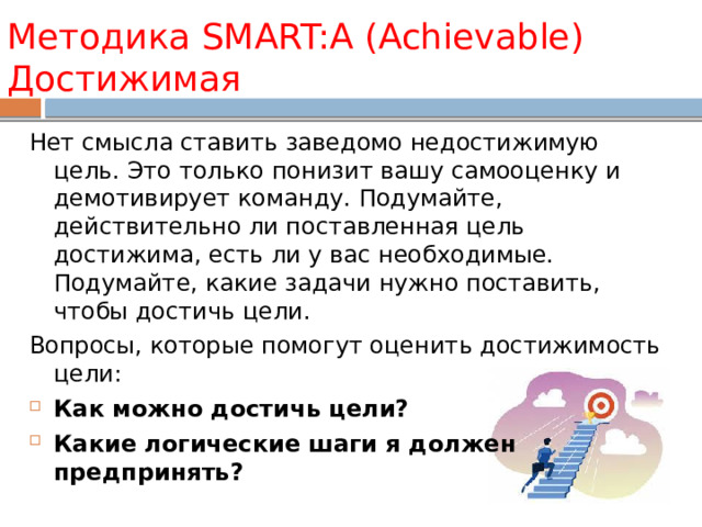 Методика SMART:A (Achievable) Достижимая Нет смысла ставить заведомо недостижимую цель. Это только понизит вашу самооценку и демотивирует команду. Подумайте, действительно ли поставленная цель достижима, есть ли у вас необходимые. Подумайте, какие задачи нужно поставить, чтобы достичь цели. Вопросы, которые помогут оценить достижимость цели: Как можно достичь цели? Какие логические шаги я должен предпринять? 