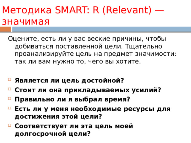 Методика SMART: R (Re levant)  — значимая Оцените, есть ли у вас веские причины, чтобы добиваться поставленной цели. Тщательно проанализируйте цель на предмет значимости: так ли вам нужно то, чего вы хотите. Является ли цель достойной? Стоит ли она прикладываемых усилий? Правильно ли я выбрал время? Есть ли у меня необходимые ресурсы для достижения этой цели? Соответствует ли эта цель моей долгосрочной цели? 
