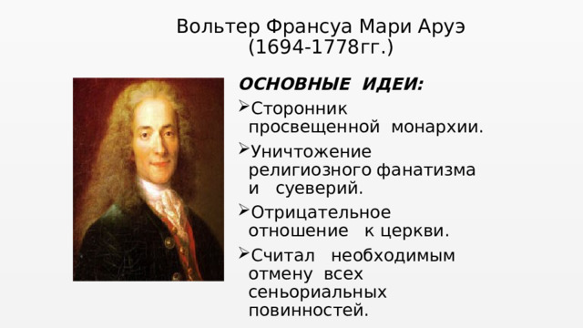 Вольтер Франсуа Мари Аруэ  (1694-1778гг.)   ОСНОВНЫЕ ИДЕИ: Сторонник просвещенной монархии. Уничтожение религиозного фанатизма и суеверий. Отрицательное отношение к церкви. Считал необходимым отмену всех сеньориальных повинностей. 