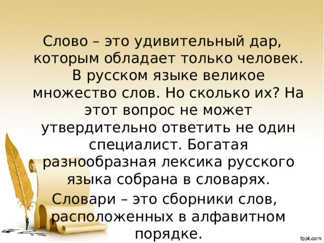 Слово – это удивительный дар, которым обладает только человек. В русском языке великое множество слов. Но сколько их? На этот вопрос не может утвердительно ответить не один специалист. Богатая разнообразная лексика русского языка собрана в словарях.  Словари – это сборники слов, расположенных в алфавитном порядке. 