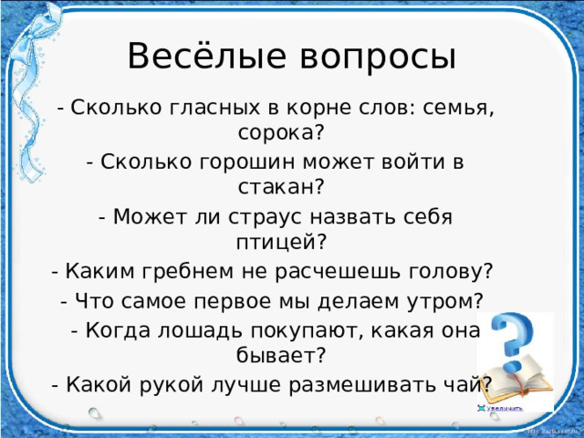Весёлые вопросы - Сколько гласных в корне слов: семья, сорока? - Сколько горошин может войти в стакан? - Может ли страус назвать себя птицей? - Каким гребнем не расчешешь голову? - Что самое первое мы делаем утром? - Когда лошадь покупают, какая она бывает? - Какой рукой лучше размешивать чай? 