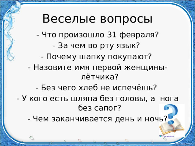 Веселые вопросы - Что произошло 31 февраля? - За чем во рту язык? - Почему шапку покупают? - Назовите имя первой женщины-лётчика? - Без чего хлеб не испечёшь? - У кого есть шляпа без головы, а нога без сапог? - Чем заканчивается день и ночь? 