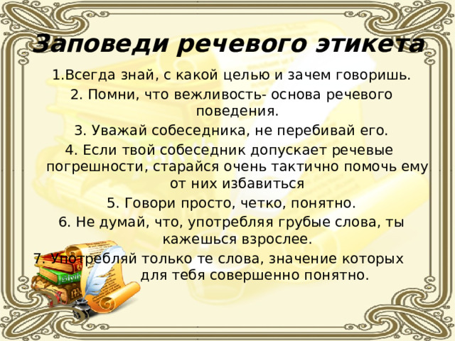 Заповеди речевого этикета 1.Всегда знай, с какой целью и зачем говоришь. 2. Помни, что вежливость- основа речевого поведения. 3. Уважай собеседника, не перебивай его. 4. Если твой собеседник допускает речевые погрешности, старайся очень тактично помочь ему от них избавиться 5. Говори просто, четко, понятно. 6. Не думай, что, употребляя грубые слова, ты кажешься взрослее. 7. Употребляй только те слова, значение которых для тебя совершенно понятно. 