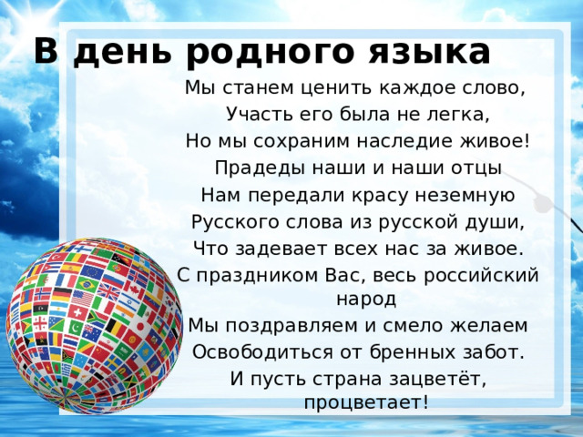 В день родного языка Мы станем ценить каждое слово, Участь его была не легка, Но мы сохраним наследие живое! Прадеды наши и наши отцы Нам передали красу неземную Русского слова из русской души, Что задевает всех нас за живое. С праздником Вас, весь российский народ Мы поздравляем и смело желаем Освободиться от бренных забот. И пусть страна зацветёт, процветает! 