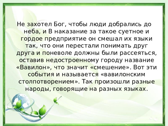 Не захотел Бог, чтобы люди добрались до неба, и В наказание за такое суетное и гордое предприятие он смешал их языки так, что они перестали понимать друг друга и поневоле должны были рассеяться, оставив недостроенному городу название «Вавилон», что значит «смешение». Вот эти события и называется «вавилонским столпотворением». Так произошли разные народы, говорящие на разных языках. 