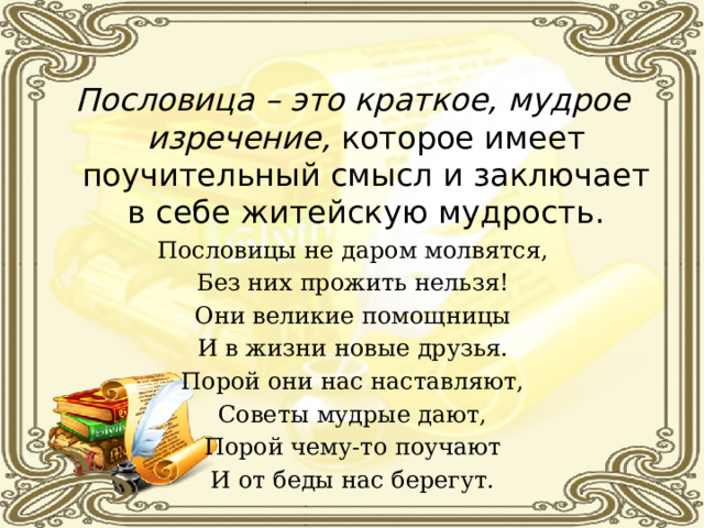 Пословица – это краткое, мудрое изречение, которое имеет поучительный смысл и заключает в себе житейскую мудрость. Пословицы не даром молвятся, Без них прожить нельзя! Они великие помощницы И в жизни новые друзья. Порой они нас наставляют, Советы мудрые дают, Порой чему-то поучают И от беды нас берегут. 