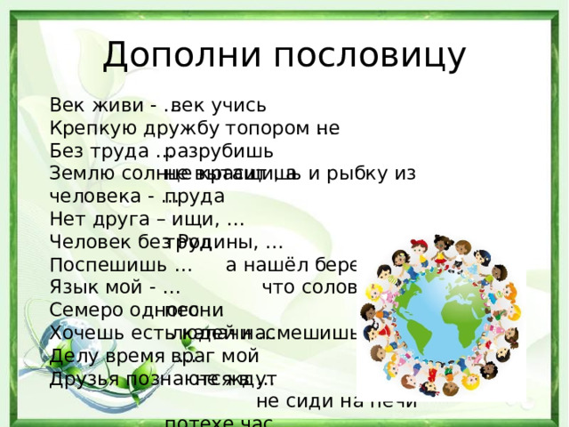 Дополни пословицу  век учись Век живи - …  не разрубишь Крепкую дружбу топором … не вытащишь и рыбку из пруда Без труда …  труд Землю солнце красит , а человека - …  а нашёл береги Нет друга – ищи, … Человек без Родины, …  что соловей без песни Поспешишь …  людей насмешишь Язык мой - …  враг мой Семеро одного …  не ждут Хочешь есть калачи …  не сиди на печи Делу время … потехе час  беде Друзья познаются в … 