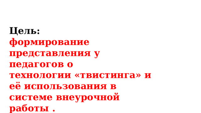 Цель:  формирование представления у педагогов о технологии «твистинга» и её использования в системе внеурочной работы . 