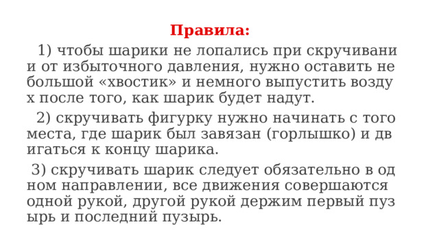 Правила:  1) чтобы шарики не лопались при скручивании от избыточного давления, нужно оставить небольшой «хвостик» и немного выпустить воздух после того, как шарик будет надут.  2) скручивать фигурку нужно начинать с того места, где шарик был завязан (горлышко) и двигаться к концу шарика.  3) скручивать шарик следует обязательно в одном направлении, все движения совершаются одной рукой, другой рукой держим первый пузырь и последний пузырь. 