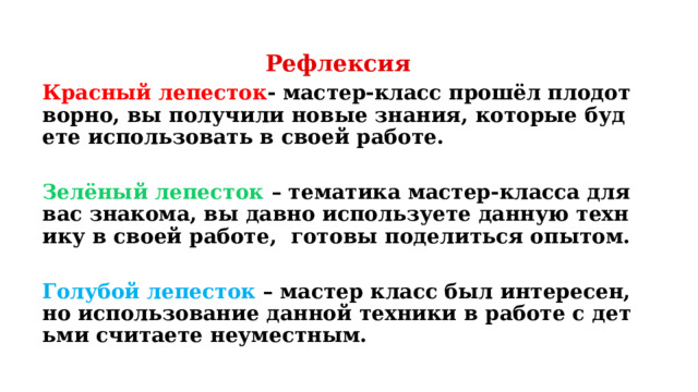 Рефлексия Красный лепесток - мастер-класс прошёл плодотворно, вы получили новые знания, которые будете использовать в своей работе.  Зелёный лепесток – тематика мастер-класса для вас знакома, вы давно используете данную технику в своей работе, готовы поделиться опытом.  Голубой лепесток – мастер класс был интересен, но использование данной техники в работе с детьми считаете неуместным. 