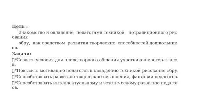 Цель :  Знакомство и овладение педагогами техникой нетрадиционного рисования  эбру,  как средством развития творческих способностей дошкольников. Задачи:  *Создать условия для плодотворного общения участников мастер-класса.  *Повысить мотивацию педагогов к овладению техникой рисования эбру.  *Способствовать развитию творческого мышления, фантазии педагогов.  *Способствовать интеллектуальному и эстетическому развитию педагогов. 