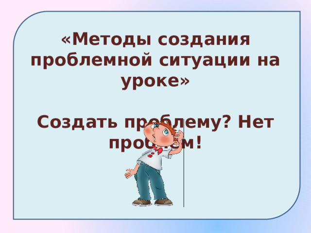 «Методы создания проблемной ситуации на уроке»  Создать проблему? Нет проблем! 