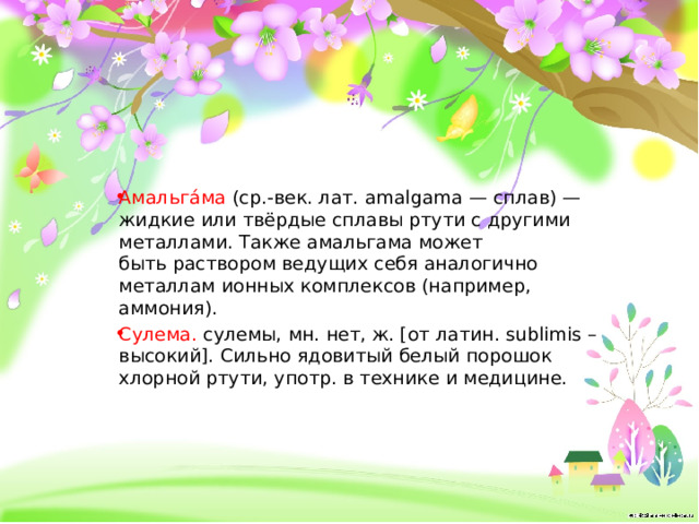 Амальга́ма  (ср.-век. лат. amalgama — сплав) — жидкие или твёрдые сплавы ртути с другими металлами. Также амальгама может быть раствором ведущих себя аналогично металлам ионных комплексов (например, аммония). Сулема.  сулемы, мн. нет, ж. [от латин. sublimis – высокий]. Сильно ядовитый белый порошок хлорной ртути, употр. в технике и медицине. 