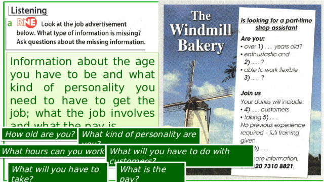 Information about the age you have to be and what kind of personality you need to have to get the job; what the job involves and what the pay is. How old are you? What kind of personality are you? What hours can you work? What will you have to do with customers? What will you have to take? What is the pay? 