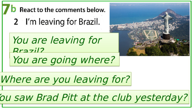 7 You are leaving for Brazil? You are going where? Where are you leaving for? You saw Brad Pitt at the club yesterday? 