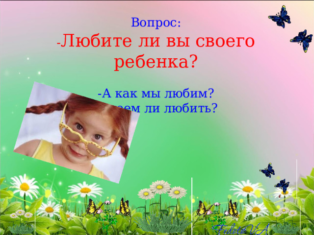 Вопрос:  - Любите ли вы своего ребенка?   -А как мы любим?  -Умеем ли любить?   