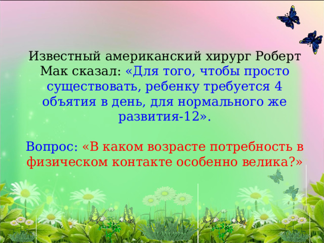   Известный американский хирург Роберт Мак сказал: «Для того, чтобы просто существовать, ребенку требуется 4 объятия в день, для нормального же развития-12».   Вопрос: «В каком возрасте потребность в физическом контакте особенно велика?» 