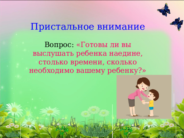   Пристальное внимание   Вопрос: «Готовы ли вы выслушать ребенка наедине, столько времени, сколько необходимо вашему ребенку?»          