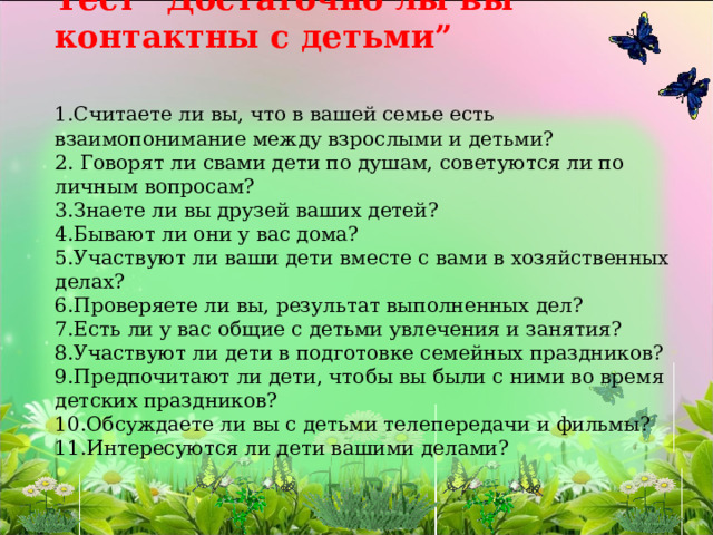 Тест “Достаточно лы вы контактны с детьми”    1.Считаете ли вы, что в вашей семье есть взаимопонимание между взрослыми и детьми?  2. Говорят ли свами дети по душам, советуются ли по личным вопросам?  3.Знаете ли вы друзей ваших детей?  4.Бывают ли они у вас дома?  5.Участвуют ли ваши дети вместе с вами в хозяйственных делах?  6.Проверяете ли вы, результат выполненных дел?  7.Есть ли у вас общие с детьми увлечения и занятия?  8.Участвуют ли дети в подготовке семейных праздников?  9.Предпочитают ли дети, чтобы вы были с ними во время детских праздников?  10.Обсуждаете ли вы с детьми телепередачи и фильмы?  11.Интересуются ли дети вашими делами?   